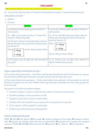 SAP SD
Amit Kumar 146
“FREE GOODS”
“Offering the goods free of cost to the customer in relation to the main item”.
Ex. - Any customer if he purchases ‘X’ material of 100 quantities he will get ‘Y’ material 20 quantities free.
A free goods is two types: -
1. Inclusive
2. Exclusive
Inclusive Exclusive
i). In inclusive the free goods quantity included in
order quantity.
Ex. - Offer is, if customer purchases ‘X’ material of
100 qty he will get 20 qty free.
For the above scheme customer placed the order for
100 qty then main item qty becomes 80 & free goods
qty become 20.
Order Pay for 80 qty and get 100 qty
i). In exclusive the free goods quantity exclude from
order quantity.
Ex.- for the same offer if customer places order for
100 qty then main item qty remains 100 and free
goods qty becomes 20
Order
Pay for 100 qty and get 120 qty
ii). In inclusive you can offer only same material as
free goods.
ii). In exclusive you can offer same material or
different material as free goods.
Inclusive again further classified into two types:-
i) Free goods with item generation: - In inclusive with item generation the free goods item determine as separate
line item and here R100 comes into picture and make the free goods line item value is zero.
ii) Free goods without item generation: - In free goods without item generation the free goods item will not
determine as separate line item. Here NRAB condition type determines and deducts the value of free goods from
main item value.
Free goods is also based on condition technique
 Condition technique is a process of determining condition records into sales document.
 Condition technique consists of condition records.
 Condition records will be stored in condition table.
 Condition table will be placed in access sequence for most specific to most general.
 Access sequence will be assigned to condition type.
 Condition type will be placed in pricing procedure.
Path for configuration free goods
SPRO  S&D  basic function  free goods  condition technique for free goods  maintain condition
table  generate one condition table with sales org and material  maintain access sequence (the standard
sequence is NA00)  ZA00  double click on access  new entry  10 – table no. -  save & go back
X – 80 qty
Y – 20 qty
X – 100 qty
Y – 20 qty
 