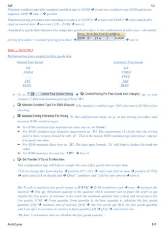 SAP SD
Amit Kumar 147
Maintain condition type (the standard condition type is NA00)  create new condition type ZA00 and access
sequence ZA00  save it  go back
Maintain pricing procedure (the standard procedure is NA0001)  create own ZA0001  select and double
click on control data  new entry [10 – ZA00]  save it.
Activate free goods determination (we assign free goods procedure to the combination of sales area + document
pricing procedure + customer pricing procedure   save it.
Date: - 26/11/2013
Determination item category for free goods item
Manual Free Goods Automatic Free Goods
OR OR
NORM NORM
----- FREE
TAN TAN
TANN TANN
 Go to  (go to item
category TANN and maintain pricing field as ‘B’).
 (The standard condition type 100% discount is R100) just for
checking.
 (In this configuration stage we go to our pricing procedure and
maintain R100 condition type).
For R100 condition type maintain net value step no. in “Form’.
For R100 condition type maintain requirement as ‘55’. The requirement 55 checks that the pricing
field in item category should be only ‘B”. That is the reason R100 condition type determines only for
free goods line item.
For R100 maintain Base type as ‘28’. The base type formula ‘28’ will help to deduct the total net
value.
For R100 maintain Account key ‘ERS’.  Save it.

This configuration step will help to transfer the cost of free goods item to main item.
Click on change first from display  position (F2 – LF)  select and click on item  position (TANN)
 select and click on details and  Check “cumulate cost” field in copy control  save it.
The T-code to maintain free goods master is [VBN1]  ZA00 (condition type)  enter  maintain the
material  Min qty (Minimum quantity is the quantity which customer has to place the order to get
eligible for free goods, if customer is not reach the minimum quantity then system will not propose the
free goods) [100]  From quantity (from quantity is the base quantity to calculate the free goods
quantity) [30]  maintain unit of measure [EA]  Are free goods qty (It is the free goods quantity
which we offer to customer in relation to from quantity) [3]  [EA]  calculation rule
(We have 3 calculation rules to calculate the free goods quantity: -
 
