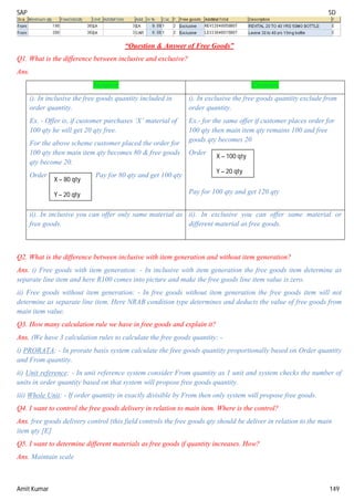 SAP SD
Amit Kumar 149
“Question & Answer of Free Goods”
Q1. What is the difference between inclusive and exclusive?
Ans.
Inclusive Exclusive
i). In inclusive the free goods quantity included in
order quantity.
Ex. - Offer is, if customer purchases ‘X’ material of
100 qty he will get 20 qty free.
For the above scheme customer placed the order for
100 qty then main item qty becomes 80 & free goods
qty become 20.
Order Pay for 80 qty and get 100 qty
i). In exclusive the free goods quantity exclude from
order quantity.
Ex.- for the same offer if customer places order for
100 qty then main item qty remains 100 and free
goods qty becomes 20
Order
Pay for 100 qty and get 120 qty
ii). In inclusive you can offer only same material as
free goods.
ii). In exclusive you can offer same material or
different material as free goods.
Q2. What is the difference between inclusive with item generation and without item generation?
Ans. i) Free goods with item generation: - In inclusive with item generation the free goods item determine as
separate line item and here R100 comes into picture and make the free goods line item value is zero.
ii) Free goods without item generation: - In free goods without item generation the free goods item will not
determine as separate line item. Here NRAB condition type determines and deducts the value of free goods from
main item value.
Q3. How many calculation rule we have in free goods and explain it?
Ans. (We have 3 calculation rules to calculate the free goods quantity: -
i) PRORATA: - In prorate basis system calculate the free goods quantity proportionally based on Order quantity
and From quantity.
ii) Unit reference: - In unit reference system consider From quantity as 1 unit and system checks the number of
units in order quantity based on that system will propose free goods quantity.
iii) Whole Unit: - If order quantity in exactly divisible by From then only system will propose free goods.
Q4. I want to control the free goods delivery in relation to main item. Where is the control?
Ans. free goods delivery control (this field controls the free goods qty should be deliver in relation to the main
item qty [E]
Q5. I want to determine different materials as free goods if quantity increases. How?
Ans. Maintain scale
X – 80 qty
Y – 20 qty
X – 100 qty
Y – 20 qty
 