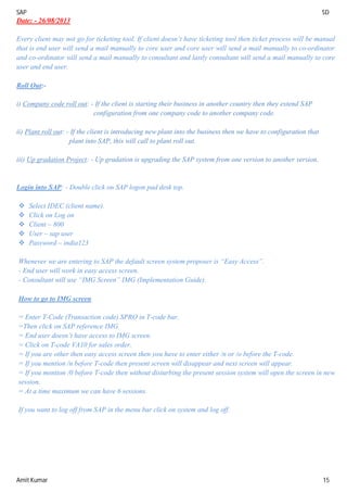 SAP SD
Amit Kumar 15
Date: - 26/08/2013
Every client may not go for ticketing tool. If client doesn’t have ticketing tool then ticket process will be manual
that is end user will send a mail manually to core user and core user will send a mail manually to co-ordinator
and co-ordinator will send a mail manually to consultant and lastly consultant will send a mail manually to core
user and end user.
Roll Out:-
i) Company code roll out: - If the client is starting their business in another country then they extend SAP
configuration from one company code to another company code.
ii) Plant roll out: - If the client is introducing new plant into the business then we have to configuration that
plant into SAP, this will call to plant roll out.
iii) Up gradation Project: - Up gradation is upgrading the SAP system from one version to another version.
Login into SAP: - Double click on SAP logon pad desk top.
 Select IDEC (client name).
 Click on Log on
 Client – 800
 User – sap user
 Password – india123
Whenever we are entering to SAP the default screen system proposer is “Easy Access”.
- End user will work in easy access screen.
- Consultant will use “IMG Screen” IMG (Implementation Guide).
How to go to IMG screen
= Enter T-Code (Transaction code) SPRO in T-code bar.
=Then click on SAP reference IMG.
= End user doesn’t have access to IMG screen.
= Click on T-code VA10 for sales order.
= If you are other then easy access screen then you have to enter either /n or /o before the T-code.
= If you mention /n before T-code then present screen will disappear and next screen will appear.
= If you mention /0 before T-code then without disturbing the present session system will open the screen in new
session.
= At a time maximum we can have 6 sessions.
If you want to log off from SAP in the menu bar click on system and log off.
 