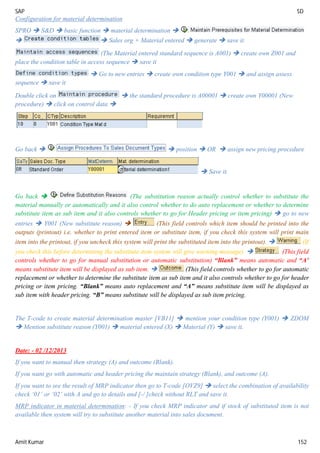 SAP SD
Amit Kumar 152
Configuration for material determination
SPRO  S&D  basic function  material determination 
  Sales org + Material entered  generate  save it.
(The Material entered standard sequence is A001)  create own Z001 and
place the condition table in access sequence  save it
 Go to new entries  create own condition type Y001  and assign assess
sequence  save it
Double click on  the standard procedure is A00001  create own Y00001 (New
procedure)  click on control data 
Go back   position  OR  assign new pricing procedure
 Save it.
Go back  (The substitution reason actually control whether to substitute the
material manually or automatically and it also control whether to do auto replacement or whether to determine
substitute item as sub item and it also controls whether to go for Header pricing or item pricing)  go to new
entries  Y001 (New substitute reason)  (This field controls which item should be printed into the
outputs (printout) i.e. whether to print entered item or substitute item, if you check this system will print main
item into the printout, if you uncheck this system will print the substituted item into the printout).  (If
you check this before determining the substitute item system will give warning message).  (This field
controls whether to go for manual substitution or automatic substitution) “Blank” means automatic and “A’
means substitute item will be displayed as sub item.  (This field controls whether to go for automatic
replacement or whether to determine the substitute item as sub item and it also controls whether to go for header
pricing or item pricing. “Blank” means auto replacement and “A” means substitute item will be displayed as
sub item with header pricing. “B” means substitute will be displayed as sub item pricing.
The T-code to create material determination master [VB11]  mention your condition type (Y001)  ZDOM
 Mention substitute reason (Y001)  material entered (X)  Material (Y)  save it.
Date: - 02 /12/2013
If you want to manual then strategy (A) and outcome (Blank).
If you want go with automatic and header pricing the maintain strategy (Blank), and outcome (A).
If you want to see the result of MRP indicator then go to T-code [OVZ9]  select the combination of availability
check ‘01’ or ‘02’ with A and go to details and [-/ ]check without RLT and save it.
MRP indicator in material determination: - If you check MRP indicator and if stock of substituted item is not
available then system will try to substitute another material into sales document.
 