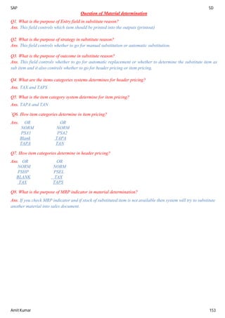 SAP SD
Amit Kumar 153
Question of Material determination
Q1. What is the purpose of Entry field in substitute reason?
Ans. This field controls which item should be printed into the outputs (printout)
Q2. What is the purpose of strategy in substitute reason?
Ans. This field controls whether to go for manual substitution or automatic substitution.
Q3. What is the purpose of outcome in substitute reason?
Ans. This field controls whether to go for automatic replacement or whether to determine the substitute item as
sub item and it also controls whether to go for header pricing or item pricing.
Q4. What are the items categories systems determines for header pricing?
Ans. TAX and TAPS
Q5. What is the item category system determine for item pricing?
Ans. TAPA and TAN
`Q6. How item categories determine in item pricing?
Ans. OR OR
NORM NORM
PSA1 PSA2
Blank TAPA
TAPA TAN
Q7. How item categories determine in header pricing?
Ans. OR OR
NORM NORM
PSHP PSEL
BLANK TAX
TAX TAPS
Q8. What is the purpose of MRP indicator in material determination?
Ans. If you check MRP indicator and if stock of substituted item is not available then system will try to substitute
another material into sales document.
 