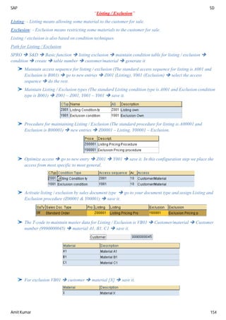 SAP SD
Amit Kumar 154
“Listing / Exclusion”
Listing: - Listing means allowing some material to the customer for sale.
Exclusion: - Exclusion means restricting some materials to the customer for sale.
Listing / exclusion is also based on condition techniques.
Path for Listing / Exclusion
SPRO  S&D  Basic function  listing exclusion  maintain condition table for listing / exclusion 
condition  create  table number  customer/material  generate it
Maintain access sequence for listing / exclusion (The standard access sequence for listing is A001 and
Exclusion is B001)  go to new entries  Z001 (Listing), Y001 (Exclusion)  select the access
sequence  do the rest.
Maintain Listing / Exclusion types (The standard Listing condition type is A001 and Exclusion condition
type is B001)  Z001 – Z001, Y001 – Y001  save it.
Procedure for maintaining Listing / Exclusion (The standard procedure for listing is A00001 and
Exclusion is B00001)  new entries  Z00001 – Listing, Y00001 – Exclusion.
Optimize access  go to new entry  Z001  Y001  save it. In this configuration step we place the
access from most specific to most general.
Activate listing / exclusion by sales document type  go to your document type and assign Listing and
Exclusion procedure (Z00001 & Y00001)  save it.
The T-code to maintain master data for Listing / Exclusion is VB01  Customer/material  Customer
number (9990000045)  material A1, B1, C1  save it.
For exclusion VB01  customer  material [X]  save it.
 