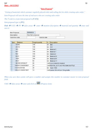 SAP SD
Amit Kumar 157
Date: - 04/12/2013
“Item Proposal”
“Listing of materials which customer regularly placed order and calling the list while creating sales order.”
Item Proposal will save the time of end users who are creating sales order.
The T-code to create item proposal is [VA51].
Item proposal type is [PV].
Path  VA51  PV  sales areas  enter  mention description  material and quantity  enter and
save it.
When you save then system will gave a number and assigns this number in customer master in item proposal
field.
VA01  Sales areas  enter and click on (Propose item)
 