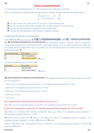 SAP SD
Amit Kumar 158
“Revenue Account Determination”
“It is the process of determining G/L A/c while posting invoice value into accounting”.
While creating invoice in background system generates accounting document and the accounting entry is: -
Customer A/c........Dr.
To, Revenue A/c.......Cr.
For the customer A/c system picks G/L A/c from reconciliation account.
For the revenue account system determine G/L A/c from revenue A/c determination.
Revenue A/c determination is integration between SD and FI.
Revenue A/c determination is also based on condition technique.
Configuration for Revenue A/c determination
SPRO  S&D  basic function  
 (A/c assignment group of customer and A/c assignment
group of material fields are one of the parameter to determine revenue / G/L A/c while posting invoice value into
accounting) (In this configuration step we can define new A/c assignment group of customer and A/c assignment
group of material.) 
 Save it.
Account assignment group of customer 
 Save it.
(The standard combination of condition table for revenue
A/c determination is)
1. Sales org / A/c assignment group of customer / A/c assignment group of material / A/c Key.
2. Sales org / A/c assignment group of customer / A/c Key.
3. Sales org / A/c assignment group of material / A/c key
5. Sales org / A/c key
4. Sales org.
Q. In standard what combination system determines revenue G/L A/c?
Ans. Sales org / A/c assignment group of customer / A/c assignment group of material / A/c Key.
Q. My client requirement is revenue G/L A/c should be determined based on plant also. How to do this?
Ans. Define new condition table with this combination: Sales org / Plant / A/c assignment group of customer /
A/c assignment group of material / A/c Key.
 Double click on create table  Table no. 501 (Sales org / Plant / A/c assignment group of customer / A/c
assignment group of material / A/c Key.)  generate it  save it.
Table no. 001 (Sales org / A/c assignment group of customer / A/c assignment group of material / A/c Key.) 
generate it  save it.
 