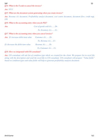 SAP SD
Amit Kumar 163
Q14. What is the T-code to cancel the invoice?
Ans. VF11
Q15. What are the document system generating when you create invoice?
Ans. Revenue A/c document, Profitability analyst document, cost centre document, document flow, credit mgt,
LIS.
Q16. What is the accounting entry when you do PGI?
Ans. Cost of goods sold A/c.......Dr.
To, Inventory A/c.......Cr.
Q17. What is the accounting entry when you cancel invoice?
Ans. If i increase debit item value Customer A/c.......Dr.
To, Revenue A/c.....Cr.
If i decrease the debit item value Revenue A/c........Dr.
To, Customer A/c.....Cr.
Q18. How we integrated with CO consultant?
Ans. CO consultant will ask list of condition type which we created for the client. We prepare list in excel file
along with the description and send the excel file to CO consultant. CO consultant will prepare “Value fields”
based on condition types and value fields will help to generate profitability analysis document.
 