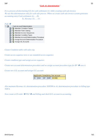 SAP SD
Amit Kumar 165
“Cash A/c determination”
It is a process of determining G/L for cash settlement A/c while creating cash sale invoice.
We use this determination only for cash sale process. When we create cash sale invoice system generates
accounting entry Cash settlement A/c.....Dr.
To, Revenue A/c......Cr.
Path 
Create Condition table with sales org.
Create access sequence new or use standard access sequence.
Create condition type and assign access sequence.
Create new account determination procedure and we assign account procedure type for BV  save it.
Create new G/L account and assign G/L account
Also maintain Revenue A/c determination procedure YOFI00 in A/c determination procedure in billing type
VOFA.
Now create a CS order  PGI  and billing and check G/L account in accounting.
 