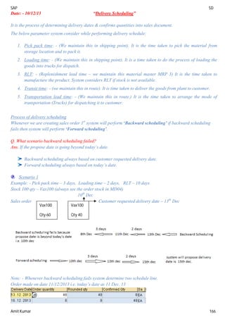 SAP SD
Amit Kumar 166
Date: - 10/12/13 “Delivery Scheduling”
It is the process of determining delivery dates & confirms quantities into sales document.
The below parameter system consider while performing delivery schedule:
1. Pick pack time: - (We maintain this in shipping point). It is the time taken to pick the material from
storage location and to pack it.
2. Loading time: - (We maintain this in shipping point). It is a time taken to do the process of loading the
goods into trucks for dispatch.
3. RLT: - (Replenishment lead time – we maintain this material master MRP 3) It is the time taken to
manufacture the product. System considers RLT if stock is not available.
4. Transit time: - (we maintain this in route). It is time taken to deliver the goods from plant to customer.
5. Transportation lead time: - (We maintain this in route.) It is the time taken to arrange the mode of
transportation (Trucks) for dispatching it to customer.
Process of delivery scheduling
Whenever we are creating sales order 1st
system will perform ‘Backward scheduling’ if backward scheduling
fails then system will perform ‘Forward scheduling’.
Q. What scenario backward scheduling failed?
Ans. If the propose date is going beyond today’s date.
Backward scheduling always based on customer requested delivery date.
Forward scheduling always based on today’s date.
Scenario 1
Example: - Pick pack time – 3 days, Loading time – 2 days, RLT – 10 days
Stock 100 qty – Vax100 (always see the order stock in MD04)
10th
Dec
Sales order Customer requested delivery date – 13th
Dec
Note: - Whenever backward scheduling fails system determine two schedule line.
Order made on date 11/12/2013 i.e. today’s date as 11 Dec. 13
Vax100
Qty 60
Vax100
Qty 40
 