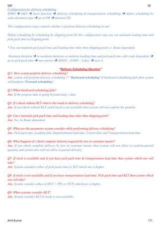 SAP SD
Amit Kumar 171
Configuration for delivery scheduling
SPRO  S&D  basic function  delivery scheduling & transportation scheduling  define scheduling by
sales document type  go to OR  mention [X].
This configuration steps controls whether o perform delivery scheduling or not.
Define scheduling by scheduling by shipping point (In this configuration step you can maintain loading time and
pick pack time in shipping point.
* You can maintain pick pack time and loading time other then shipping point i.e. Route dependent.
Maintain duration  in maintain duration we mention loading time and pick pack time with route dependent 
go to pick pack time  new entries  ZMAN – Z1000 – 3 days  save it.
“Delivery Scheduling Question”
Q.1. How system perform delivery scheduling?
Ans. system will perform delivery scheduling 1st
‘Backward scheduling’ if backward scheduling fails then system
will perform ‘Forward scheduling’.
Q.2 When backward scheduling fails?
Ans. If the propose date is going beyond today’s date.
Q3. If i check without RLT what is the result in delivery scheduling?
Ans. If you check without RLT and if stock is not available then system will not confirm the quantity.
Q4. Can i maintain pick pack time and loading time other then shipping point?
Ans. Yes, In Route dependent.
Q5. What are the parameter system consider while performing delivery scheduling?
Ans. Pick pack time, Loading time, Replenishment lead time, Transit time and Transportation lead time.
Q6. What happens if i check complete delivery required by law in customer master?
Ans. If you check complete delivery by law in customer master then system will not allow to confirm partial
quantity and system also will not allow to partial delivery.
Q7. If stock is available and if you have pick pack time & transportation lead time then system which one will
take?
Ans. System considers either of pick packs time or TLT which one is higher.
Q8. If stock is not available and if you have transportation lead time, Pick pack time and RLT then system which
one will take?
Ans. System consider either of (RLT + PP) or (TLT) whichever is higher.
Q9. When systems consider RLT?
Ans. System consider RLT if stocks is not available.
 