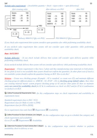 SAP SD
Amit Kumar 175
Include sales requirement: - [Availability quantity = Stock – (open orders + open deliveries)]
After creating order After delivery w/o PGI After PGI
Delivery 800410 (5 Qty w/o PGI) PGI 800410 (5 Qty)
If you check sales requirement then system considers open quantities also while performing availability check.
If you uncheck sales requirement then system will not consider open order quantities while performing
availability check.
Date: 16/12/2013
Include deliveries: - If you check include delivery then system will consider open delivery quantity while
performing availability check.
If you uncheck include delivery then system will not consider open delivery while performing availability check.
Requirement: - Clients requirement is they have 2 plant and they manufacturing some materials in both plants.
In one plant if stock is not available then system should not confirm the quantities. In other plant even if stock is
not available system should confirm the quantities basing on RLT. How to do this?
Solution: - Create new checking groups (Example – 02 is standard, so create new Z2) and maintain different
checking group for different plants i.e. (ZMUM – 02, ZVAP – Z2) in checking group default values, then when
you creating material master system propose checking group as 02 and for other plant Z2 then we maintain
carry out control for availability check for 02 & A combination we check w/o RLT and for Z2 & A combination
we uncheck w/o RLT.
(In this configuration steps we check requirement and availability in
requirement class).
Standard requirement class is [041 / 011].
Requirement class for Make to order is [040].
Requirement class for IPO is [KEB].
Go to requirement class and check Requirement Availability
(In this configuration steps we go to schedule line category and
check requirement and availability.
Go to CP and Requirement Availability.
In this configuration steps controls whether to perform
availability check in delivery or not.
Stocks 100
1480 - 20 80
1481 - 25 55
1482 - 30 25
X = 30
X = 20
X = 25
1482
1481
1480
Stock 100
1480 - 15 85
1481 - 25 60
1482 - 30 30
800410 - 5 25
Stock 95
1480 - 15 80
1481 - 25 55
1482 - 30 25
 
