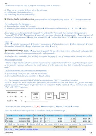 SAP SD
Amit Kumar 176
The below scenarios we have to perform availability check in delivery: -
i). When you are creating delivery w/o order reference.
ii). Adding new line item in delivery.
iii). Increasing the quantity in delivery.
go to your plant and assign checking rule as “BO” (Backorder process).
The configuration for backorders:
i). Assign checking rule is ‘BO’ to plant.
ii). Go to carryout control for availability check  maintain the combination of “02” & “BO”  save it.
If your plant is not displaying in checking rule for updating for backwards then maintain plant parameter.
T-code [OPP0], SPRO  production  material requirement planning  plant parameter  carry out overall
maintain of plant parameter  copy from plant (1000)  To plant (ZMUM / ZVAP)  click on copy  save it.
Other way:-
SPRO  material management  inventory management  physical inventory  plant parameter  select
the standard plant (1000)  copy  mention your plant  save it.
ZDOM  fixed date & quantity (If you check this, system will not allow changing the
delivery dates and confirming quantities in sales order manually).
Availability check rules (This field will help to propose the popup in case of shortage while creating sales order).
Backorder processing: -
“Whenever high priority delivery customer places order if stock is not available then we go back to open orders
of low priority customer and cancel the confirmation of order and assign into high priority delivery customer
order”.
The below scenarios backward process is not possible: -
i). If availability check field is 01 then it is not possible.
ii). If you check fixed date and quantities in default setting.
Ex. - Two customer one is 100219 (High delivery priority) and 100213 (Low delivery priority).
Stock is 100 qty and First created two open orders for customer 100213 with 60 and 40 Qty and then high
priority customer 100219 gave 40 Qty order then we will cancel 40 Qty orders of 100213 customers and assign
40 qty with 100219 customer.
The T-code for back order process is [V_ RA]  material [1AA]  plant [ZMUM]  execute.
Select the both orders which you want to cancel and which you want to assign
 Click on backorder  double click on the order which you want to cancel the confirmation
1AA material 100
100213 - 60 40
100213 - 40 0
100213
1AA 60
100213
1AA 40
100219
1AA 40
 