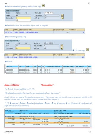SAP SD
Amit Kumar 177
 Delete committed quantity and click on copy
 Double click on the order which you want to confirm
 Committed quantity [40]
 Click on copy
 Save it.
Date: - 17/12/2013 “Rescheduling”
The T-code for rescheduling is [V_V2].
“Rescheduling is doing backward process automatically by the system.”
Rough – [Create new material Rescheduling, post some stock - 50qty, create order with low delivery priority customer with full qty 50
and save it, create order with high delivery priority customer with 50 qty and save it].
V_V2  material  plant  uncheck simulation  enter  yes  execute  yes (System will confirm qty of
high delivery priority customer).
 