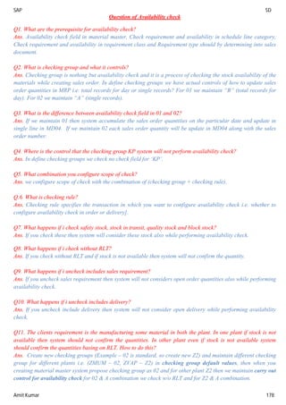 SAP SD
Amit Kumar 178
Question of Availability check
Q1. What are the prerequisite for availability check?
Ans. Availability check field in material master, Check requirement and availability in schedule line category,
Check requirement and availability in requirement class and Requirement type should by determining into sales
document.
Q2. What is checking group and what it controls?
Ans. Checking group is nothing but availability check and it is a process of checking the stock availability of the
materials while creating sales order. In define checking groups we have actual controls of how to update sales
order quantities in MRP i.e. total records for day or single records? For 01 we maintain “B” (total records for
day). For 02 we maintain “A” (single records).
Q3. What is the difference between availability check field in 01 and 02?
Ans. If we maintain 01 then system accumulate the sales order quantities on the particular date and update in
single line in MD04. If we maintain 02 each sales order quantity will be update in MD04 along with the sales
order number.
Q4. Where is the control that the checking group KP system will not perform availability check?
Ans. In define checking groups we check no check field for ‘KP’.
Q5. What combination you configure scope of check?
Ans. we configure scope of check with the combination of (checking group + checking rule).
Q.6. What is checking rule?
Ans. Checking rule specifies the transaction in which you want to configure availability check i.e. whether to
configure availability check in order or delivery].
Q7. What happens if i check safety stock, stock in transit, quality stock and block stock?
Ans. If you check these then system will consider these stock also while performing availability check.
Q8. What happens if i check without RLT?
Ans. If you check without RLT and if stock is not available then system will not confirm the quantity.
Q9. What happens if i uncheck includes sales requirement?
Ans. If you uncheck sales requirement then system will not considers open order quantities also while performing
availability check.
Q10. What happens if i uncheck includes delivery?
Ans. If you uncheck include delivery then system will not consider open delivery while performing availability
check.
Q11. The clients requirement is the manufacturing some material in both the plant. In one plant if stock is not
available then system should not confirm the quantities. In other plant even if stock is not available system
should confirm the quantities basing on RLT. How to do this?
Ans. Create new checking groups (Example – 02 is standard, so create new Z2) and maintain different checking
group for different plants i.e. (ZMUM – 02, ZVAP – Z2) in checking group default values, then when you
creating material master system propose checking group as 02 and for other plant Z2 then we maintain carry out
control for availability check for 02 & A combination we check w/o RLT and for Z2 & A combination.
 