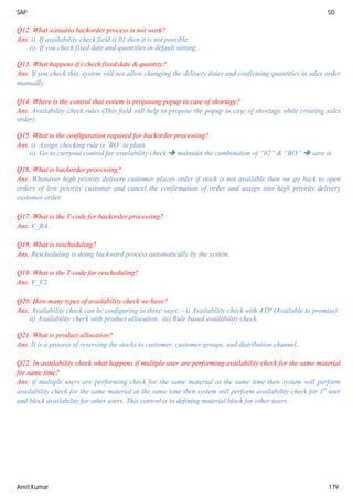 SAP SD
Amit Kumar 179
Q12. What scenario backorder process is not work?
Ans. i). If availability check field is 01 then it is not possible.
ii). If you check fixed date and quantities in default setting.
Q13. What happens if i check fixed date & quantity?
Ans. If you check this, system will not allow changing the delivery dates and confirming quantities in sales order
manually.
Q14. Where is the control that system is proposing popup in case of shortage?
Ans. Availability check rules (This field will help to propose the popup in case of shortage while creating sales
order).
Q15. What is the configuration required for backorder processing?
Ans. i). Assign checking rule is ‘BO’ to plant.
ii). Go to carryout control for availability check  maintain the combination of “02” & “BO”  save it.
Q16. What is backorder processing?
Ans. Whenever high priority delivery customer places order if stock is not available then we go back to open
orders of low priority customer and cancel the confirmation of order and assign into high priority delivery
customer order.
Q17. What is the T-code for backorder processing?
Ans. V_RA.
Q18. What is rescheduling?
Ans. Rescheduling is doing backward process automatically by the system.
Q19. What is the T-code for rescheduling?
Ans. V_V2.
Q20. How many types of availability check we have?
Ans. Availability check can be configuring in three ways: - i) Availability check with ATP (Available to promise).
ii) Availability check with product allocation. iii) Rule based availability check.
Q21. What is product allocation?
Ans. It is a process of reserving the stocks to customer, customer groups, and distribution channel.
Q22. In availability check what happens if multiple user are performing availability check for the same material
for same time?
Ans. if multiple users are performing check for the same material at the same time then system will perform
availability check for the same material at the same time then system will perform availability check for 1st
user
and block availability for other users. This control is in defining material block for other users.
 