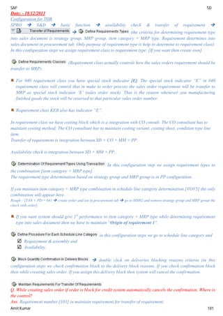 SAP SD
Amit Kumar 181
Date: - 18/12/2013
Configuration for TOR
SPRO  S&D  basic function  availability check & transfer of requirement 
 (the criteria for determining requirement type
into sales document is strategy group, MRP group, item category + MRP type. Requirement determines into
sales document in procurement tab. Only purpose of requirement type is help to determine to requirement class).
In this configuration steps we assign requirement class to requirement type. [If you want then create own].
(Requirement class actually controls how the sales orders requirement should be
transfer to MRP).
For 040 requirement class you have special stock indicator [E]. The special stock indicator “E” in 040
requirement class will control that in make to order process the sales order requirement will be transfer to
MRP as special stock indicator ‘E’ (sales order stock). That is the reason whenever you manufacturing
finished goods the stock will be reserved to that particular sales order number.
Requirement class KEB also has indicator “E”.
In requirement class we have costing block which is a integration with CO consult. The CO consultant has to
maintain costing method; The CO consultant has to maintain costing variant, costing sheet, condition type line
item.
Transfer of requirement is integration between SD + CO + MM + PP.
Availability check is integration between SD + MM + PP.
In this configuration step we assign requirement types to
the combination [item category + MRP type].
The requirement type determination based on strategy group and MRP group is in PP configuration.
If you maintain item category + MRP type combination in schedule line category determination [VOV5] the only
combination will appear here.
Rough – [TAN + PD = 041  create order and see in procurement tab  go to MM02 and remove strategy group and MRP group the
check with order].
If you want system should give 1st
performance to item category + MRP type while determining requirement
type into sales document then we have to maintain “Origin of requirement 1”.
in this configuration steps we go to schedule line category and
Requirement & assembly and
Availability.
 double click on deliveries blocking reasons criteria (in this
configuration steps we check confirmation block to the delivery block reasons. If you check confirmation block
then while creating sales order. If you assign this delivery block then system will cancel the confirmation.
Q. While creating sales order if order is block for credit system automatically cancels the confirmation. Where is
the control?
Ans. Requirement number [101] in maintain requirement for transfer of requirement.
 