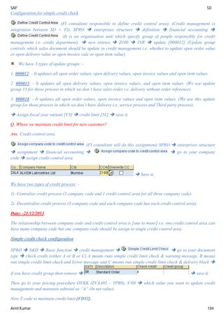 SAP SD
Amit Kumar 184
Configuration for simple credit check
(FI consultant responsible to define credit control area). (Credit management is
integration between SD + FI). SPRO  enterprises structure  definition  financial accounting 
(It is an organisation unit which specify group of people responsible for credit
management i.e. credit department).  new entries  Z100  INR  update [000012] (Update group
controls which sales document should be update in credit management i.e. whether to update open order value
or open delivery value or open invoice vale or open item value).
We have 3 types of update groups: -
1. 000012: - It updates all open order values, open delivery values, open invoice values and open item values.
2. 000015: - It updates all open delivery values, open invoice values, and open item values. (We use update
group 15 for those process in which we don’t have sales order i.e. delivery without order reference).
3. 000018: - It updates all open order values, open invoice values and open item values. (We use this update
group for those process in which we don’t have delivery i.e. service process and Third party process).
 Assign fiscal year variant [V3]  credit limit [5L]  save it.
Q. Where we maintain credit limit for new customer?
Ans. Credit control area.
(FI consultant will do this assignment) SPRO  enterprises structure
 assignment  financial accounting   go to your company
code  assign credit control area
 Save it.
We have two types of credit process: -
1). Centralize credit process (3 company code and 1 credit control area for all three company code).
2). Decentralize credit process (3 company code and each company code has each credit control area).
Date: -21/12/2013
The relationship between company code and credit control area is [one to many] i.e. one credit control area can
have many company code but one company code should be assign to single credit control area.
Simple credit check configuration
SPRO  S&D  Basic function  credit management   go to your document
type  check credit (either A or B or C) A means runs simple credit limit check & warning message, B means
run simple credit limit check and Error message and C means run simple credit limit check & delivery block 
if you have credit group then remove   save it.
Then go to your pricing procedure OVKK (ZVAA01 – YPR0), V/08  which value you want to update credit
management and maintain subtotal as “A” (In net value).
Now T-code to maintain credit limit [FD32].
 