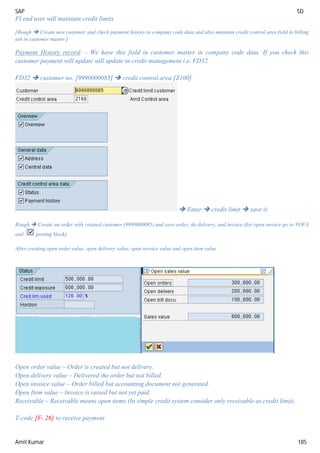 SAP SD
Amit Kumar 185
FI end user will maintain credit limits.
[Rough  Create new customer and check payment history in company code data and also maintain credit control area field in billing
tab in customer master.]
Payment History record: - We have this field in customer master in company code data. If you check this
customer payment will update will update in credit management i.e. FD32.
FD32  customer no. [9990000085]  credit control area [Z100]
 Enter  credit limit  save it.
Rough  Create an order with created customer (9990000085) and save order, do delivery, and invoice (for open invoice go to VOFA
and posting block).
After creating open order value, open delivery value, open invoice value and open item value
Open order value – Order is created but not delivery.
Open delivery value – Delivered the order but not billed.
Open invoice value – Order billed but accounting document not generated.
Open Item value – Invoice is raised but not yet paid.
Receivable – Receivable means open items (In simple credit system consider only receivable as credit limit).
T-code [F- 26] to receive payment
 