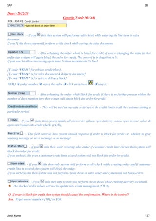 SAP SD
Amit Kumar 187
Date: - 26/12/13
Controls T-code [OVA8]
: - If you this then system will perform credit check while entering the line item in sales
document
If you [] this then system will perform credit check while saving the sales document.
: - After releasing the order which is block for credit, if user is changing the value in that
order then system will again block the order for credit. The control is in deviation in %.
If you want to allow increasing up to some % then maintain the % level.
[T-code “VKM3” for release credit block].
[T-code “VKM4” is for sales document & delivery document]
[T-code “VKM5” is for release delivery block]
VKM3  order number  select the order  click on release  save it.
: - After releasing the order which block for credit if there is no further process within the
number of days mention here then system will again block the order for credit.
: - This will be used to increase or decrease the credit limits to all the customer during a
particular period.
: - If you static then system update all open order values, open delivery values, open invoice value, &
open item values into credit check. (FD32).
: - This field controls how system should response if order is block for credit i.e. whether to give
warning message or error message or no message.
: - if you this then while creating sales order if customer credit limit exceed then system will
block the order for credit.
If you uncheck this even a customer credit limit exceed system will not block the order for credit.
: - If you this then only system will perform credit check while creating order and if customer
credit limit is exceed then system will block the order.
If you uncheck this then system will not perform credit check in sales order and system will not block orders.
: - If you this then only system will perform credit check while creating delivery document.
The blocked order values will not be update into credit management (FD32).
Q. If order is block for credit then system should cancel the confirmation. Where is the control?
Ans. Requirement number [101] in TOR.
 