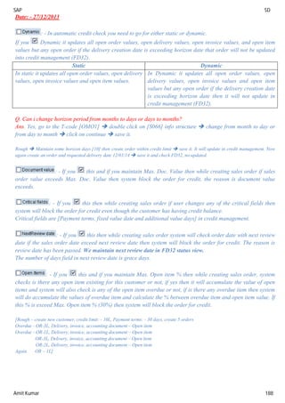 SAP SD
Amit Kumar 188
Date: - 27/12/2013
: - In automatic credit check you need to go for either static or dynamic.
If you Dynamic it updates all open order values, open delivery values, open invoice values, and open item
values but any open order if the delivery creation date is exceeding horizon date that order will not be updated
into credit management (FD32).
Static Dynamic
In static it updates all open order values, open delivery
values, open invoice values and open item values.
In Dynamic it updates all open order values, open
delivery values, open invoice values and open item
values but any open order if the delivery creation date
is exceeding horizon date then it will not update in
credit management (FD32).
Q. Can i change horizon period from months to days or days to months?
Ans. Yes, go to the T-code [OMO1]  double click on [S066] info structure  change from month to day or
from day to month  click on continue  save it.
Rough  Maintain some horizon days [10] then create order within credit limit  save it. It will update in credit management. Now
again create an order and requested delivery date 12/01/14  save it and check FD32, no updated.
: - If you this and if you maintain Max. Doc. Value then while creating sales order if sales
order value exceeds Max. Doc. Value then system block the order for credit, the reason is document value
exceeds.
: - If you this then while creating sales order if user changes any of the critical fields then
system will block the order for credit even though the customer has having credit balance.
Critical fields are [Payment terms, fixed value date and additional value days] in credit management.
: - If you this then while creating sales order system will check order date with next review
date if the sales order date exceed next review date then system will block the order for credit. The reason is
review date has been passed. We maintain next review date in FD32 status view.
The number of days field in next review date is grace days.
: - If you this and if you maintain Max. Open item % then while creating sales order, system
checks is there any open item existing for this customer or not, if yes then it will accumulate the value of open
items and system will also check is any of the open item overdue or not, if is there any overdue item then system
will do accumulate the values of overdue item and calculate the % between overdue item and open item value. If
this % is exceed Max. Open item % (30%) then system will block the order for credit.
[Rough – create new customer, credit limit: - 10L, Payment terms: - 30 days, create 5 orders
Overdue - OR-3L, Delivery, invoice, accounting document – Open item
Overdue - OR-1L, Delivery, invoice, accounting document – Open item
OR-3L, Delivery, invoice, accounting document – Open item
OR-2L, Delivery, invoice, accounting document – Open item
Again OR – 1L]
 