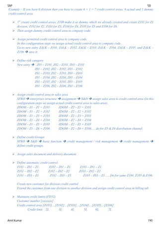 SAP SD
Amit Kumar 190
Example – If you have 6 division then you have to create 6 + 1 = 7 credit control areas. 6 actual and 1 dummy
credit control area.
 1st
create credit control areas, Z100 make it as dummy which we already created and create Z101 for Z1
division, Z102 for Z2, Z103 for Z3, Z104 for Z4, Z105 for Z5 and Z106 for Z6.
 Then assign dummy credit control area to company code.
 Assign permitted credit control area to company code.
In this configuration steps we assign actual credit control area to company code.
Go to new entry ZALK – Z101, ZALK – Z102, ZALK – Z103, ZALK – Z104, ZALK – Z105, and ZALK –
Z106  save it.
 Define risk category
New entry  Z01 – Z101, Z02 – Z101, Z03 – Z101
Z01 – Z102, Z02 – Z102, Z03 – Z102
Z01 – Z103, Z02 – Z103, Z03 – Z103
Z01 – Z104, Z02 – Z104, Z03 – Z104
Z01 – Z105, Z02 – Z105, Z03 – Z105
Z01 – Z106, Z02 – Z106, Z03 – Z106
 Assign credit control area to sales area
SPRO  enterprises structure  assignment  S&D  assign sales area to credit control area (In this
configuration steps we assign actual credit control area to sales area).
ZDOM – Z1 – Z1 = Z101 ZDOM – Z2 – Z1 = Z101
ZDOM – Z1 – Z2 = Z102 ZDOM – Z2 – Z2 = Z102
ZDOM – Z1 – Z3 = Z103 ZDOM – Z2 – Z3 = Z103
ZDOM – Z1 – Z4 = Z104 ZDOM – Z2 – Z4 = Z104
ZDOM – Z1 – Z5 = Z105 ZDOM – Z2 – Z5 = Z105
ZDOM – Z1 – Z6 = Z106 ZDOM – Z2 – Z6 = Z106......do for Z3 & Z4 distribution channel.
 Define credit Groups
SPRO  S&D  basic function  credit management / risk management  credit management 
define credit groups.
 Assign sales document and delivery document
 Define automatic credit control
Z101 – Z01 – Z1 Z102 – Z01 – Z1 Z103 – Z01 – Z1
Z101 – Z02 – Z2 Z102 – Z02 – Z2 Z103 – Z02 – Z2
Z101 – Z03 – Z3 Z102 – Z03 – Z3 Z103 – Z03 – Z3 ......Do for same Z104, Z105 & Z106.
Create new customer for division credit control
Extend the customer from one division to another division and assign credit control area in billing tab.
 Maintain credit limits (FD32)
Customer number [xxxxxxx]
Credit control area [Z101]....[Z102]....[Z103]....[Z104]....[Z105]....[Z106]
Credit limit 2L 3L 4L 5L 6L 7L
 