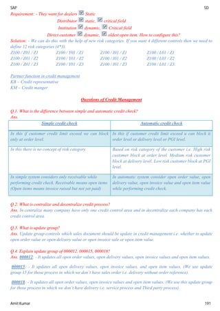 SAP SD
Amit Kumar 191
Requirement: - They want for dealers Static
Distributor static, critical field
Institution dynamic, Critical field
Direct customer dynamic, oldest open item. How to configure this?
Solution: - We can do this with the help of new risk categories. If you want 4 different controls then we need to
define 12 risk categories (4*3).
Z100 / Z01 / Z1 Z100 / Y01 / Z1 Z100 / I01 / Z1 Z100 / L01 / Z1
Z100 / Z01 / Z2 Z100 / Y01 / Z2 Z100 / I01 / Z2 Z100 / L01 / Z2
Z100 / Z01 / Z3 Z100 / Y01 / Z3 Z100 / I01 / Z3 Z100 / L01 / Z3.
Partner function in credit management
KB – Credit representative
KM – Credit manger
Questions of Credit Management
Q.1. What is the difference between simple and automatic credit check?
Ans.
Simple credit check Automatic credit check
In this if customer credit limit exceed we can block
only at order level.
In this if customer credit limit exceed u can block it
order level or delivery level or PGI level.
In this there is no concept of risk category. Based on risk category of the customer i.e. High risk
customer block at order level. Medium risk customer
block at delivery level. Low risk customer block at PGI
level.
In simple system considers only receivable while
performing credit check. Receivable means open items
(Open items means invoice raised but not yet paid)
In automatic system consider open order value, open
delivery value, open invoice value and open item value
while performing credit check.
Q.2. What is centralize and decentralize credit process?
Ans. In centralize many company have only one credit control area and in decentralize each company has each
credit control area.
Q.3. What is update group?
Ans. Update group controls which sales document should be update in credit management i.e. whether to update
open order value or open delivery value or open invoice vale or open item value.
Q.4. Explain update group of 000012. 000015, 000018?
Ans. 000012: - It updates all open order values, open delivery values, open invoice values and open item values.
000015: - It updates all open delivery values, open invoice values, and open item values. (We use update
group 15 for those process in which we don’t have sales order i.e. delivery without order reference).
000018: - It updates all open order values, open invoice values and open item values. (We use this update group
for those process in which we don’t have delivery i.e. service process and Third party process).
 