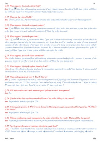 SAP SD
Amit Kumar 193
Q.16. What happens if i check critical field?
Ans. If you this then while creating sales order if user changes any of the critical fields then system will block
the order for credit even though the customer has having credit balance.
Q.17. What are the critical fields?
Ans. Critical fields are [Payment terms, fixed value date and additional value days] in credit management
Q.18. What happens if i check next review dates?
Ans. If you this then while creating sales order system will check order date with next review date if the sales
order date exceed next review date then system will block the order for credit.
Q.19. What happens if i check open item?
Ans. - If you this and if you maintain Max. Open item % then while creating sales order, system checks is
there any open item existing for this customer or not, if yes then it will accumulate the value of open items and
system will also check is any of the open item overdue or not, if is there any overdue item then system will do
accumulate the values of overdue item and calculate the % between overdue item and open item value. If this %
is exceed Max. Open item % then system will block the order for credit.
Q.20. What happens if i check oldest open item?
Ans. if check oldest open item then while creating sales order system checks for this customer is any one of the
previous invoice is overdue or not, if yes then system will block the next transaction.
Q.21. What happens if i check highest dunning level?
Ans. If you check highest dunning level and if you maintain dunning level and if that dunning level is executed
then system will block the next transaction.
Q.22. What is the purpose of User 1, User2, User 3?
Ans. if clients’ requirement related to credit management is not fulfilling with standard configuration then we
need to use user exits. SAP has provided 3 user exits if you are using 1st
user then check user 1, if you are using
2nd
user exits then check user 2 and if you are using 3rd
then check user 3.
Q.23. Will return order and credit memo request updates in credit management?
Ans. No.
Q.24. If order is block for credit system should cancel the order. Where is the control?
Ans. Requirement number [101] in TOR.
Q.25. In third party process & IPO process if order is blocking for credit, system should not generate PR. Where
is the control?
Ans. Requirement number [102] in TOR.
Q.26. Without configuring credit management the order is blocking for credit. What could be the reason?
Ans. Payment guarantee procedure maintain for the customer in customer master billing Tab sales area data.
Q.27. How to group the several customer into single credit limit?
Ans. 1st
maintain credit limit for one customer and assign this customer as credit account for other customer in
FD32. Status view  edit  change account  maintain 1st
customer  maintain risk category  save it.
 