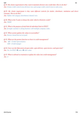 SAP SD
Amit Kumar 194
Q.28. My clients requirement is they want to maintain division wise credit limit. How to do this?
Ans. Create credit control area division wise and assign credit control area to sales area.
Q.29. My clients requirement is they want different controls for dealer, distributor, institution and direct
customer. How to do this?
Ans. Define risk category distribution channel wise.
Q.30. What is the T-code to release the order which is block for credit?
Ans. VKM3
Q.31. What is the purpose of total limit & individual limit in FD32?
Ans. If single customer is doing business with multiple company codes.
Q.32. When system updates the values in receivables?
Ans. Invoice raised but not yet paid.
Q.33. What are the partner function we have in credit management?
Ans. KB – Credit representative
KM – Credit manger
Q.34. Can i see the bifurcation of open order, open delivery, open invoice, and open item?
Ans. Yes, In FD32  extra  sales value.
Q.35. What is subtotal we maintain to update the value into credit management?
Ans. A
 
