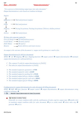 SAP SD
Amit Kumar 195
Date: - 30/12/2013 “Output determination”
“It is a process of determining output types into sales document.”
Output determination is also based on condition technique.
Inquiry
Quotation Mail and printout (output)
Order Mail and printout
Delivery Pricing list printout, Packing list printout, Delivery challan printout
Invoice Mail and printout
We have also separate output for
Free of charge FD and perform invoice
Credit Memo CR memo and G2
Debit Memo DR and L2
Returns Return delivery and return invoice
An output is the outcome of the document i.e. output can be printout or e-mail or fax.
Output determination for delivery documents
SPRO  LE  shipping  basic shipping functions  output control  output determination  maintain
output determination for outbound delivery
 The common T-code for output determination is [NACE].
 The table for output determination is [NAST].
 The standard output for quotation is AN00.
 The standard output for order is BA00.
 The standard output for packing list is PL00.
 The standard output delivery challan is LD00.
 The standard output type for cash sale is RD03.
 The standard output type for billing is BD00.
Configuration for output determination for sales document & billing documents
SPRO  S&D  basic function  output control  output determination  output determination using
condition technique 
Generally we create condition table with the combination of [sales org] for output types  double click
on maintain output condition table for sales document  go to create mode  select sales org 
generate  save it.
 