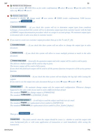 SAP SD
Amit Kumar 196
Go to new entries  YA00 (New as for order confirmation)  select  access  put the table (503)
sales org  field  save it.
Standard is (BA00)  change mode  new entries  YORD (order confirmation) YA00 (access
sequence)  tab
: - (if you check this system will try to determine output types from condition
technique, if you uncheck this system will try to determine output type from customer master with the help
of DB0001 output determination procedure which we assign to account group). We maintain output types
in document tabs in sales area data in customer master.
If you want to create new customer output procedure then go to the T-code [V_46].
: - If you check this then system will not allow to change the output type in sales
document.
: - If you check this system will allow to issues multiple printout or mails to the sales
document.
: - Generally the quotation output and order output will be send to sold to party.
The delivery challan output will be send to ship to party.
The invoice output will be send to bill to party.
If you check this field each output will be send to all the partner function irrespective of the active partner
function.
: - If you check this then system will not display the log info while issuing the
outputs.
If you want to see the output into sales document then go to extra  output  header  edit.
: - We maintain change output only for output mail configuration. Whenever changes
happened to the sales order if you want to send a different format of mail
The standard for change output is [FM06AEND]
The standard is [CHANGE_FLAG]
: - It will help to send the subject and body text of a mail.
The standard for replacement of text symbol is [SAPMV45A].
The standard for replacement of text symbol is [Text_Symbol_Replac].
Then go to tab
: - This field controls when the output should be issues i.e. whether to send the output with
some background jobs or with some application of transaction or send immediately while saving the
transaction.
 