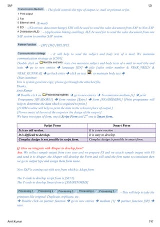 SAP SD
Amit Kumar 197
: - This field controls the type of output i.e. mail or printout or fax.
(E-mail)
: - (Electronic data interchange) EDI will be used to send the sales document from SAP to Non SAP
: - (Application linking enabling) ALE be used for to send the sales document from one
SAP system to another SAP system.
: - [SP] [SH] [BP] [PY].
: - It will help to send the subject and body text of a mail. We maintain
communication strategy as [CS01].
Double click on texts (we maintain subject and body texts of a mail in mail title and
texts  go to new entries  language [EN]  title [sales order number & VBAK_VBELN &
VBAK_KUNNR &]  go back twice  click on text to maintain body text 
Dear customer,
This is system generate copy; please go through the attached file.
Thanks,
Amit Kumar
 Double click on  go to new entries  Transmission medium [1]  print
Programme [RVADOR01]  form routine [Entry]  form [RVAORDER01] [Print programme will
help to determine the data which is required to print.]
[FORM routine will help to print the data in the relevant place of output.]
[Form consist of layout of the output or the design of the output.]
We have two types of form, one is Script Form and 2nd
one is Smart form.
Script Form Smart Form
It is an old version. It is a new version
It is difficult to develop. It is easy to develop.
Complex design is not possible in script form. Complex design is possible in smart form.
Q. How we integrate with Abaper to develop form?
Ans. We collect sample output from core user and we prepare FS and we attach sample output with FS
and send it to Abaper, the Abaper will develop the Form and will send the firm name to consultant then
we go to output type and assign them form name.
Now SAP is coming out with new from which is Adopt form.
The T-code to develop script from is [SE71].
The T-code to develop Smart from is [SMARTFORMS]
: - This will help to take the
printouts like original. Duplicate, triplicate, etc.
 Double click on partner function  go to new entries  medium [1]  partner function [SP] 
save.
 