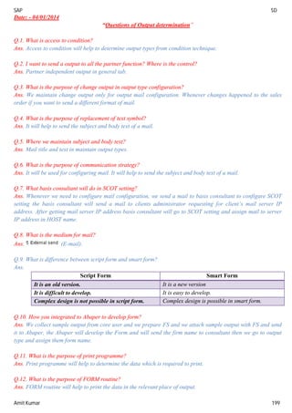 SAP SD
Amit Kumar 199
Date: - 04/01/2014
“Questions of Output determination”
Q.1. What is access to condition?
Ans. Access to condition will help to determine output types from condition technique.
Q.2. I want to send a output to all the partner function? Where is the control?
Ans. Partner independent output in general tab.
Q.3. What is the purpose of change output in output type configuration?
Ans. We maintain change output only for output mail configuration. Whenever changes happened to the sales
order if you want to send a different format of mail.
Q.4. What is the purpose of replacement of text symbol?
Ans. It will help to send the subject and body text of a mail.
Q.5. Where we maintain subject and body text?
Ans. Mail title and text in maintain output types.
Q.6. What is the purpose of communication strategy?
Ans. It will be used for configuring mail. It will help to send the subject and body text of a mail.
Q.7. What basis consultant will do in SCOT setting?
Ans. Whenever we need to configure mail configuration, we send a mail to basis consultant to configure SCOT
setting the basis consultant will send a mail to clients administrator requesting for client’s mail server IP
address. After getting mail server IP address basis consultant will go to SCOT setting and assign mail to server
IP address in HOST name.
Q.8. What is the medium for mail?
Ans. (E-mail).
Q.9. What is difference between script form and smart form?
Ans.
Script Form Smart Form
It is an old version. It is a new version
It is difficult to develop. It is easy to develop.
Complex design is not possible in script form. Complex design is possible in smart form.
Q.10. How you integrated to Abaper to develop form?
Ans. We collect sample output from core user and we prepare FS and we attach sample output with FS and send
it to Abaper, the Abaper will develop the Form and will send the firm name to consultant then we go to output
type and assign them form name.
Q.11. What is the purpose of print programme?
Ans. Print programme will help to determine the data which is required to print.
Q.12. What is the purpose of FORM routine?
Ans. FORM routine will help to print the data in the relevant place of output.
 