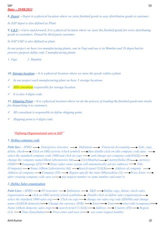 SAP SD
Amit Kumar 20
Date: - 29/08/2013
8. Depot: - Depot is a physical location where we store finished goods to easy distribution goods to customer.
In SAP depot is also defined as Plant.
9. C&F: - Carry and forward, It is a physical location where we store the finished goods for every distributing
goods to customers. Owned by third party customer.
In SAP C&F is also defined as plant.
In our project we have two manufacturing plants, one in Vapi and one is in Mumbai and 28 depot but for
practice purpose define only 2 manufacturing plants.
1. Vapi 2. Mumbai
10. Storage location: - It is a physical location where we store the goods within a plant.
 In our project each manufacturing plant we have 5 storage locations.
 MM consultant responsible for storage location.
 It is also 4 digits code.
11. Shipping Point: - It is a physical location where we do the process of loading the finished goods into trucks
for dispatching it to customers.
 SD consultant is responsible to define shipping point.
 Shipping point is 4 digits code.
“Defining Organisational unit in SAP”
1. Define company code
Path line: - SPRO Enterprises structure Definition Financial Accounting Edit, copy,
delete, check Click on IMG activity (clock symbol) then double click on edit company code data
select the standard company code 1000 and click on copy and change our company code(ZALK)
change the company name(Alkem laboratories ltd) City(Mumbai) Country(India-IN) currency
(INR) Language (EN) Enter (after enter system will automatically ask for address) Title
(Company) Name (Alkem Laboratories ltd) Search team1/2(ALK) Address of company
Address of company Company (IN) Region specify the state (Mharashtra-13) Press Enter
after creating company code save it put request number or same number and enter it.
2. Define Sales organisation
Path Line: - SPRO EP structure Definition S&D Define copy, delete, check sales
organisation click on IMG activity (clock symbol) Double click on define sales organisation
select the standard 1000 sales org Click on copy change our sales org code (ZDOM) and change
name (ALKEM domestic) Change the currency (INR) Enter Enter select title (company)
Name (Alkem domestic sales org) search term1/2 (ALK) Address Country (IN) Region
(13) Time Zone(India) Press enter and save it use some request number
 