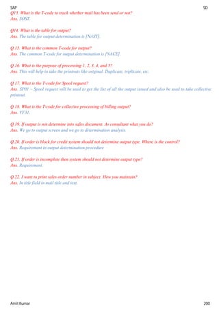 SAP SD
Amit Kumar 200
Q13. What is the T-code to track whether mail has been send or not?
Ans. SOST.
Q14. What is the table for output?
Ans. The table for output determination is [NAST].
Q.15. What is the common T-code for output?
Ans. The common T-code for output determination is [NACE].
Q.16. What is the purpose of processing 1, 2, 3, 4, and 5?
Ans. This will help to take the printouts like original. Duplicate, triplicate, etc.
Q.17. What is the T-code for Spool request?
Ans. SP01 – Spool request will be used to get the list of all the output issued and also be used to take collective
printout.
Q.18. What is the T-code for collective processing of billing output?
Ans. VF31.
Q.19. If output is not determine into sales document. As consultant what you do?
Ans. We go to output screen and we go to determination analysis.
Q.20. If order is block for credit system should not determine output type. Where is the control?
Ans. Requirement in output determination procedure
Q.21. If order is incomplete then system should not determine output type?
Ans. Requirement.
Q.22. I want to print sales order number in subject. How you maintain?
Ans. In title field in mail title and text.
 