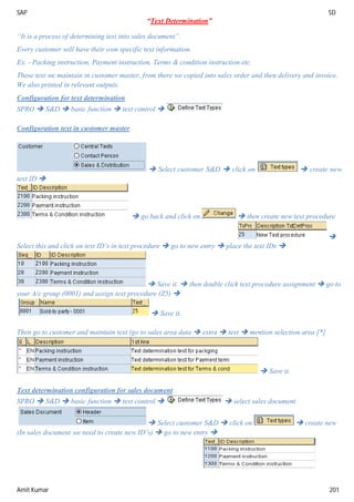 SAP SD
Amit Kumar 201
“Text Determination”
“It is a process of determining text into sales document”.
Every customer will have their own specific text information.
Ex. - Packing instruction, Payment instruction, Terms & condition instruction etc.
These text we maintain in customer master, from there we copied into sales order and then delivery and invoice.
We also printed in relevant outputs.
Configuration for text determination
SPRO  S&D  basic function  text control 
Configuration text in customer master
 Select customer S&D  click on  create new
text ID 
 go back and click on  then create new text procedure

Select this and click on text ID’s in text procedure  go to new entry  place the text IDs 
 Save it.  then double click text procedure assignment  go to
your A/c group (0001) and assign text procedure (Z5) 
 Save it.
Then go to customer and maintain text (go to sales area data  extra  text  mention selection area [*]
 Save it.
Text determination configuration for sales document
SPRO  S&D  basic function  text control   select sales document
 Select customer S&D  click on  create new
(In sales document we need to create new ID’s)  go to new entry 
 