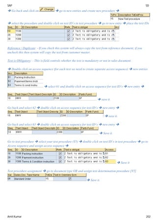 SAP SD
Amit Kumar 202
 Go back and click on  go to new entries and create new procedure 
 select the procedure and double click on text ID’s in text procedure  go to new entry  place the text IDs
Reference / Duplicate: - If you check this system will always copy the text from reference document, if you
uncheck this then system will copy the text from customer master.
Text is Obligatory: - This is field controls whether the text is mandatory or not in sales document.
 Double click on access sequence (for each text we need to create separate access sequence)  new entries
 select 61 and double click on access sequence for text ID’s  new entry 
 save it.
Go back and select 62  double click on access sequence for text ID’s  new entry 
 save it.
Go back and select 63  double click on access sequence for text ID’s  new entry 
 Save it.
Go to text procedure  select your text procedure (Y5)  double click on text ID’s in text procedure  go to
Access sequence and assign access sequence 
 Save it
Text procedure assignment  go to document type OR and assign text determination procedure [Y5]
 Save it.
 