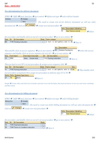 SAP SD
Amit Kumar 203
Date: - 06/01/2014
Tax determination for delivery document
SPRO  S&D  basic function  text control  define text type  select deliver header
(No need to create text id for delivery document we will use sales
document id)  click on  create new text procedure 
 Select
the procedure and double click on text id’s in text procedure  go to new entries 
 Save it
Then double click on access sequence  go to new entries   select the access
sequence and double click on access sequence for text id’s  go to new entries 
 Save it.
Then go back to text ID’s in text procedure & assign access sequence (64) 
 Then double click
text procedure assignment then assign text procedure to delivery type LF to Y6 
 Save it.
Rough  Create order and check text in header and item in text tab but before that material master in text view and write something
and then check.
Tax determination for billing document
SPRO  S&D  basic function  text control  define text type  select billing header
(No need to create text id for billing document we will use sales document id) 
click on  create new text procedure 
 Select
the procedure and double click on text id’s in text procedure  go to new entries 
 Save it
 