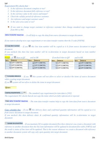 SAP SD
Amit Kumar 206
Requirement 001 checks that: -
1. Is the reference document complete or not?
2. Is the reference document fully reference or not?
3. Is the currency same in the source and target?
4. Check the validity period of reference customer.
5. Are reference and target customer same?
6. Is the sales area same or not?
If you want to change target customer to reference customer then change standard copy requirement
from 001 to 002.
: - It will help to copy the data from source document to target document.
If you want to develop new copy requirement or new data transfer routine then the T-code [VOFM].
: - If you this line item number will be copied as it Is from source document to target
document.
If you uncheck this then line item number will be re-determine in target document based on item number
increment.
Rough - If then in QT and in OR If uncheck then in QT and in OR
: - If you this system will not allow to select or deselect the items of source document
while creating target document.
If you system will not allow to delete the items in target document.
: - The standard copy requirement for item data is [301].
The requirement 301 checks that do not copy the items which are fully referenced or rejected.
: - The item data transfer routine help to copy the item data from source document
to target document.
Copy schedule line: - If you this delivery dates and confirmed quantity information will be copied as it is
from source document to target document.
If you uncheck this then delivery dates & confirmed quantity information will be re-determine in target
document.
: - If you maintain [X] in update document flow then whenever you create a document with
reference to another document then the line item information will be updated in document flow table [VBFA] and
the result is status of line item will be updated. That is the reason whenever we create a document with reference
to another document system will copy only open quantity into target document.
 
