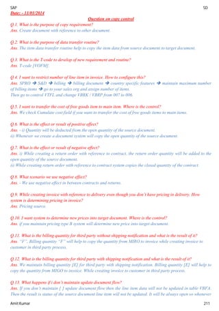 SAP SD
Amit Kumar 211
Date: - 11/01/2014
Question on copy control
Q.1. What is the purpose of copy requirement?
Ans. Create document with reference to other document.
Q.2. What is the purpose of data transfer routine?
Ans. The item data transfer routine help to copy the item data from source document to target document.
Q.3. What is the T-code to develop of new requirement and routine?
Ans. T-code [VOFM].
Q.4. I want to restrict number of line item in invoice. How to configure this?
Ans. SPRO  S&D  billing  billing document  country specific features  maintain maximum number
of billing items  go to your sales org and assign number of items.
Then go to control VTFL and change VBRK / VBRP from 007 to 006.
Q.5. I want to transfer the cost of free goods item to main item. Where is the control?
Ans. We check Cumulate cost field if you want to transfer the cost of free goods items to main items.
Q.6. What is the effect or result of positive effect?
Ans. - i) Quantity will be deducted from the open quantity of the source document.
ii) Whenever we create a document system will copy the open quantity of the source document.
Q.7. What is the effect or result of negative effect?
Ans. i) While creating a return order with reference to contract, the return order quantity will be added to the
open quantity of the source document.
ii) While creating return order with reference to contract system copies the closed quantity of the contract.
Q.8. What scenario we use negative effect?
Ans. - We use negative effect in between contracts and returns.
Q.9. While creating invoice with reference to delivery even though you don’t have pricing in delivery. How
system is determining pricing in invoice?
Ans. Pricing source.
Q.10. I want system to determine new prices into target document. Where is the control?
Ans. if you maintain pricing type B system will determine new price into target document.
Q.11. What is the billing quantity for third party without shipping notification and what is the result of it?
Ans. “F”, Billing quantity “F” will help to copy the quantity from MIRO to invoice while creating invoice to
customer in third party process.
Q.12. What is the billing quantity for third party with shipping notification and what is the result of it?
Ans. We maintain billing quantity [E] for third party with shipping notification. Billing quantity [E] will help to
copy the quantity from MIGO to invoice. While creating invoice to customer in third party process.
Q.13. What happens if i don’t maintain update document flow?
Ans. If you don’t maintain [ ] update document flow then the line item data will not be updated in table VBFA.
Then the result is status of the source document line item will not be updated. It will be always open so whenever
 