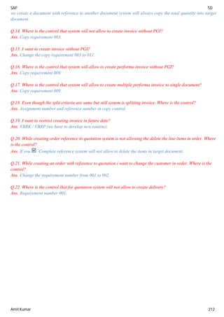 SAP SD
Amit Kumar 212
we create a document with reference to another document system will always copy the total quantity into target
document.
Q.14. Where is the control that system will not allow to create invoice without PGI?
Ans. Copy requirement 003.
Q.15. I want to create invoice without PGI?
Ans. Change the copy requirement 003 to 011.
Q.16. Where is the control that system will allow to create performa invoice without PGI?
Ans. Copy requirement 009.
Q.17. Where is the control that system will allow to create multiple performa invoice to single document?
Ans. Copy requirement 009.
Q.18. Even though the split criteria are same but still system is splitting invoice. Where is the control?
Ans. Assignment number and reference number in copy control.
Q.19. I want to restrict creating invoice in future date?
Ans. VBRK / VBRP (we have to develop new routine).
Q.20. While creating order reference to quotation system is not allowing the delete the line items in order. Where
is the control?
Ans. If you Complete reference system will not allow to delete the items in target document.
Q.21. While creating an order with reference to quotation i want to change the customer in order. Where is the
control?
Ans. Change the requirement number from 001 to 002.
Q.22. Where is the control that for quotation system will not allow to create delivery?
Ans. Requirement number 001.
 