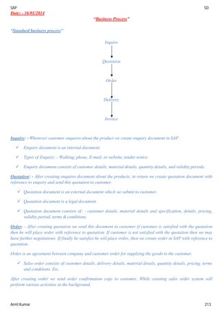 SAP SD
Amit Kumar 213
Date: - 16/01/2014
“Business Process”
“Standard business process”
Inquire
Quotation
Order
Delivery
Invoice
Inquiry: - Whenever customer enquires about the product we create enquiry document in SAP.
 Enquiry document is an internal document.
 Types of Enquiry: - Walking, phone, E-mail, or website, tender notice.
 Enquiry document consists of customer details, material details, quantity details, and validity periods.
Quotation: - After creating enquires document about the products, in return we create quotation document with
reference to enquiry and send this quotation to customer.
 Quotation document is an external document which we submit to customer.
 Quotation document is a legal document.
 Quotation document consists of: - customer details, material details and specification, details, pricing,
validity period, terms & conditions.
Order: - After creating quotation we send this document to customer if customer is satisfied with the quotation
then he will place order with reference to quotation. If customer is not satisfied with the quotation then we may
have further negotiations. If finally he satisfies he will place order, then we create order in SAP with reference to
quotation.
Order is an agreement between company and customer order for supplying the goods to the customer.
 Sales order consists of customer details, delivery details, material details, quantity details, pricing, terms
and conditions. Etc.
After creating order we send order confirmation copy to customer. While creating sales order system will
perform various activities in the background.
 