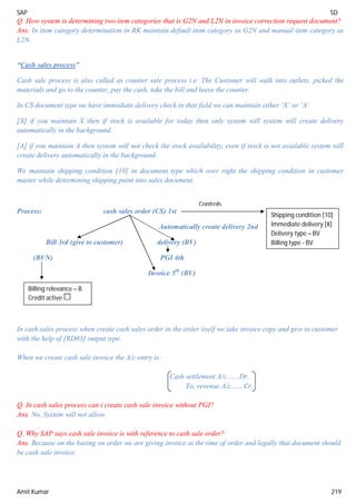 SAP SD
Amit Kumar 219
Q. How system is determining two item categories that is G2N and L2N in invoice correction request document?
Ans. In item category determination in RK maintain default item category as G2N and manual item category as
L2N.
“Cash sales process”
Cash sale process is also called as counter sale process i.e. The Customer will walk into outlets, picked the
materials and go to the counter, pay the cash, take the bill and leave the counter.
In CS document type we have immediate delivery check in that field we can maintain either ‘X’ or ‘A’
[X] if you maintain X then if stock is available for today then only system will system will create delivery
automatically in the background.
[A] if you maintain A then system will not check the stock availability, even if stock is not available system will
create delivery automatically in the background.
We maintain shipping condition [10] in document type which over right the shipping condition in customer
master while determining shipping point into sales document.
Process: cash sales order (CS) 1st
Automatically create delivery 2nd
Bill 3rd (give to customer) delivery (BV)
(BVN) PGI 4th
Invoice 5th
(BV)
In cash sales process when create cash sales order in the order itself we take invoice copy and give to customer
with the help of [RD03] output type.
When we create cash sale invoice the A/c entry is:
Cash settlement A/c.......Dr.
To, revenue A/c.......Cr.
Q. In cash sales process can i create cash sale invoice without PGI?
Ans. No, System will not allow.
Q. Why SAP says cash sale invoice is with reference to cash sale order?
Ans. Because on the basing on order we are giving invoice at the time of order and legally that document should
be cash sale invoice.
Shipping condition [10]
Immediate delivery [X]
Delivery type – BV
Billing type - BV
Controls
Billing relevance – B
Credit active
 