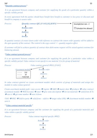 SAP SD
Amit Kumar 221
“Quantity contract process”
It is an agreement between company and customer for supplying the goods of a particular quantity within a
specific validity period.
In every agreement both the parties should have benefit here benefit to customer is less price or discount and
benefit to company is assure sales.
Process: Quantity contract (QC) [VA41] [G] [KMN]
Release order
Delivery
Invoice
In quantity contract, if create return order with reference to contract the return order quantity will be added to
the open quantity of the contract. The control is the copy control +/ - quantity negative effect.
If customer will fail to achieve quantity of contract then debit memo request will be raised against customer for
balancing amount.
“Value contract general process”
It is an agreement between company and customer for supplying the goods for a particular value within a
specific validity period. Value contract is not specify to one material. It is for group of material.
Process: Value contract general (WK1) [VA41]
Assortment module Release order
Delivery
Invoice
In value contract general we create assortment module which consists of group of materials and assign this
module to value contact general.
Create assortment module path:- easy access  logistic  S&D  master data  products  value contract
assortment module  WSV2(create)  enter  give some description  list out materials  valid from & To
 save it  get some number  note it down.
VA41  WK1  Sold to party  valid from – valid to  target value (30L)  Assortment module number 
save it.
” Value contract material specific”
It is an agreement between company and the customer for supplying the goods of a particular materials and
value within a specific validity period.
Process: Value contract material specific (WK2)
Release order
Delivery
Invoice
- - - - - List
- - - - - of
- - - - - materials
Incompletion rule – C
Schedule line allowed
 