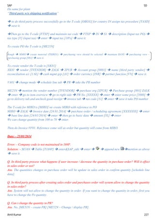 SAP SD
Amit Kumar 227
Do same for plant
“Third party w/o shipping notification”
 to do third party process successfully go to the T-code [OBGG] for country IN assign tax procedure [TAXD]
 save it.
Then go to the T-code [FTXP] and maintain tax code  FTXP  IN  S1  description (Input tax PO) 
tax type [V] (input tax)  enter  input tax [10%]  save it.
To create PO the T-code is [ME21N]
Rough  MM01 create material (THIRD1)  purchasing view should be selected  maintain BANS  purchasing view –
purchasing group [001]  save it.
To create vendor the T-code is [XK01]
XK01  vendor [TVENDOR]  ZALK  ZPUR  Account group [0001]  name [third party vendor] 
reconciliation a/c [1.6L]  cash mgmt grp [A1]  order currency [INR]  partner function [VN]  save it.
VA01  change mode  schedule line tab  PR  take the PR number
ME21N  mention the vendor number [TVENDOR]  purchase org [ZPUR]  Purchase group [001] ZALK
 enter  go to item overview  go to right side  PR No. [XXXXX]  enter  enter some price [5000] 
go to delivery tab and uncheck good receipt  invoice tab  tax code [31]  enter  save it take PO number
The T-code for MIRO is [MIRO] we create MIRO with reference to PO
MIRO  ZALK  Invoice date [24.01.2014]  purchase order / scheduling agreement [XXXXXXX]  enter
 base line date [24/01/2014]  enter  then go to basic data  amount [5L]  enter
We can change quantity from 100 to 70  enter.
Then do Invoice VF01. Reference come will as order but quantity will come from MIRO.
Date: - 25/01/2014
Error: - Company code is not maintained in 169P.
Solution: - SE16N  Table [T169P]  enter&SAP_edit  enter   append new mention as above
 save it.
Q. In third party process what happens if user increase / decrease the quantity in purchase order? Will it effect
in sales order or not?
Ans. The quantities changes in purchase order will be update in sales order in confirm quantity [schedule line
data].
Q. In third party process after creating sales order and purchases order will system allow to change the quantity
in sales order?
Ans. System will not allow to change the quantity in order. If you want to change the quantity in order, first you
have to change the Po quantity.
Q. Can i change the quantity in PR?
Ans. No, [ME51N – create PR] [ME52N – Change / display PR].
 