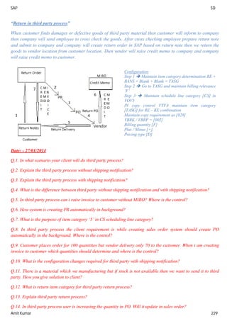 SAP SD
Amit Kumar 229
“Return in third party process”
When customer finds damages or defective goods of third party material then customer will inform to company
then company will send employee to cross check the goods. After cross checking employee prepare return note
and submit to company and company will create return order in SAP based on return note then we return the
goods to vendor location from customer location. Then vendor will raise credit memo to company and company
will raise credit memo to customer.
Date: - 27/01/2014
Q.1. In what scenario your client will do third party process?
Q.2. Explain the third party process without shipping notification?
Q.3. Explain the third party process with shipping notification?
Q.4. What is the difference between third party without shipping notification and with shipping notification?
Q.5. In third party process can i raise invoice to customer without MIRO? Where is the control?
Q.6. How system is creating PR automatically in background?
Q.7. What is the purpose of item category ‘5’ in CS scheduling line category?
Q.8. In third party process the client requirement is while creating sales order system should create PO
automatically in the background. Where is the control?
Q.9. Customer places order for 100 quantities but vendor delivery only 70 to the customer. When i am creating
invoice to customer which quantities should determine and where is the control?
Q.10. What is the configuration changes required for third party with shipping notification?
Q.11. There is a material which we manufacturing but if stock is not available then we want to send it to third
party. How you give solution to client?
Q.12. What is return item category for third party return process?
Q.13. Explain third party return process?
Q.14. In third party process user is increasing the quantity in PO. Will it update in sales order?
Configuration:
Step 1  Maintain item category determination RE +
BANS + Blank + Blank = TASG
Step 2  Go to TASG and maintain billing relevance
‘F’
Step 3  Maintain schedule line category [CS] in
VOV5
IN copy control VTFA maintain item category
[TASG] for RE – RE combination
Maintain copy requirement as [028]
VBRK / VBRP = [002]
Billing quantity [F]
Plus / Minus [+],
Pricing type [D]
 