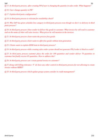 SAP SD
Amit Kumar 230
Q.15. In third party process, after creating PO if user is changing the quantity in sales order. What happens?
Q.16. Can i change quantity in PR?
Q.17. Explain third party configuration?
Q.18. Is third party process is relevant for availability check?
Q.19. Why SAP has given schedule line category in third party process even though we don’t ve delivery in third
party process?
Q.20. In third party process when vendor in deliver the goods to customer. What invoice he will send to customer
and on the name of when will raise invoice. What prices he will mention in the invoices.
Q.21. In third party process client wants the process free goods.
Q.22. In third party process client wants to offer free goods without item generation.
Q.23. Clients wants to explain BOM item in third party process?
Q.24. In third party process while creating sales order system should not generate PR if order is block to credit?
Q.25. In third party process customer place the order for 100 quantities and vendor deliver 70 quantities to
customer but finally receive 65 quantities. How to address this?
Q.26. In third party process can i create partial invoice to customer?
Q.27.Along with billing relevance ‘F’ do have any other control in third party process for not allowing to create
invoice without MIRO?
Q.28. In third party process which update group system consider in credit management?
 