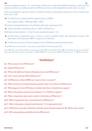 SAP SD
Amit Kumar 232
Account assignment category “E” controls that in IPO process while doing MIGO and delivery system will not
generate inventory accounting document. In IPO process the cost will assigned to the sales order cost object.
If you check purchase requisition delivery schedule the delivery and quantity information will use transfer from
sales order to PR.
For IPO process system determine requisition type as [KEB]
Item category [TAB] + MRP type [PD] = KEB
The purpose of requirement type is it will help to determine requirement class.
System determines requirement class as ‘KEB’ in IPO process.
KEB [Special stock indicator – E and Account assignment category – E].
In IPO process requirement class we have to check availability check and requirement transfer. This
information will be passed to MRP as a special stock indicator.
In IPO process system will ask to assign G/L A/c for KOFK account determination type.
Rough  Create a material (IPO) – Item category group [BANC], Purchasing group [001]
VK11  Order (check TAB, CS, KEB in procurement tab then  Create PO ME21N then  Create MIGO and check item ok (after
this go and check the stock with order number in MMBE)  delivery (no need to do MIRO billing relevance is ‘A’)  Then do Invoice.
“Q in IPO Process”
Q.1. What scenario we do IPO process?
Q.2. Explain IPO process?
Q.3. What is the difference between third party process and IPO process?
Q.4. Can i create automatic PO in IPO process?
Q.5. In IPO process without MIRO can i create invoice to customer?
Q.6. When inventory accounting document generates when we do delivery in IPO process?
Q.7. What happens if i check PR delivery schedule check box in schedule line category?
Q.8. What is the purpose of special stock indicator ‘E’ in TAB item category?
Q.9. What is requirement type system consider or determine in IPO process?
Q.10. What is requirement class system determine in IPO process?
Q.11. What is the purpose of special stock indicator ‘E’ in requirement class?
Q.12. In IPO process if order is block for credit then system should not generate PR. Where is the control?
Q.13. Will system perform availability check in IPO process?
 