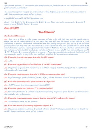 SAP SD
Amit Kumar 234
Special stock indicator ‘E’ controls that after manufacturing the finished goods the stock will be reserved to that
particular sales order number.
The account assignment category ‘E’ controls when we take the finished goods in stock and you do delivery in
MTO then accounting document will not generate.
6. In [VKOA] assign G/L A/C KOFK condition type.
[Rough – VA01  MB1C  561  special stock [E]  ZFG1  enter  sales order number and item number  material 
quantity  save it  MMBE  delivery  invoice.]
Date: - 30/01/2014
“Q. on MTO process”
Q.1. Explain MTO process?
Ans. Process: - In Make to order process customer will give order with their own material specification or
design then we put dummy material in sales order and then will send this design or specification to CAD
department or product development department then they develop the product with list of BOM and after
finalizing the BOM they will send this material to sales department then sales department will enter BOM
material in sales order and order requirement will transfer to MRP and they run MRP then system explore the
raw material and also check the stock of raw material and if stock is not available then system will generate PR
 PO  Vendor  raw material delivery to company  and start manufacturing and stock the finished stock
with sales order number in sales order stock and lastly we will do delivery and invoice to customer.
Q.2. What is the item category system determine for MTO process?
Ans. TAK.
Q.3. What is the purpose of special stock indictor ‘E’ in MTO item category?
Ans. The purpose of special stock indicator ‘E’ in MTO item category that while doing delivery in MTO system
will consider sales order stock.
Q.4. What is the requirement type determine in MTO process and based on what?
Ans. Requirement type system determines for MTO is [KE] and KE determine based on strategy group [20].
Q.5. What is the requirement class system determine MTO process?
Ans. . In MTO system determines requirement class as [040].
Q.6. What is the special stock indicator ‘E’ in requirement class?
Ans. Special stock indicator ‘E’ controls that after manufacturing the finished goods the stock will be reserved to
that particular sales order number.
Q.7. What is the inventory accounting entry we do at the time of PGI in make to order process?
Ans. Accounting document will not generate.
Q.8. What is the process of accounting assignment category ‘E’?
Ans. The account assignment category ‘E’ controls when we take the finished goods in stock and you do delivery
in MTO then accounting document will not generate.
 