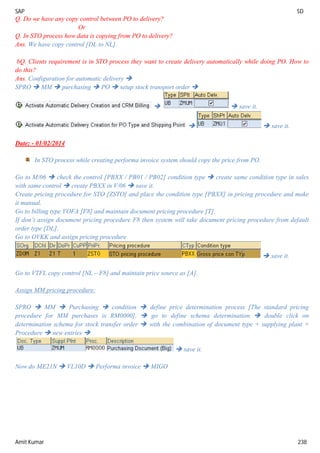 SAP SD
Amit Kumar 238
Q. Do we have any copy control between PO to delivery?
Or
Q. In STO process how data is copying from PO to delivery?
Ans. We have copy control [DL to NL].
bQ. Clients requirement is in STO process they want to create delivery automatically while doing PO. How to
do this?
Ans. Configuration for automatic delivery 
SPRO  MM  purchasing  PO  setup stock transport order 
  save it.
  save it.
Date: - 01/02/2014
In STO process while creating performa invoice system should copy the price from PO.
Go to M/06  check the control [PBXX / PB01 / PB02] condition type  create same condition type in sales
with same control  create PBXX in V/06  save it.
Create pricing procedure for STO [ZSTO] and place the condition type [PBXX] in pricing procedure and make
it manual.
Go to billing type VOFA [F8] and maintain document pricing procedure [T].
If don’t assign document pricing procedure F8 then system will take document pricing procedure from default
order type [DL].
Go to OVKK and assign pricing procedure
 save it.
Go to VTFL copy control [NL – F8] and maintain price source as [A].
Assign MM pricing procedure:
SPRO  MM  Purchasing  condition  define price determination process [The standard pricing
procedure for MM purchases is RM0000].  go to define schema determination  double click on
determination schema for stock transfer order  with the combination of document type + supplying plant +
Procedure  new entries 
 save it.
Now do ME21N  VL10D  Performa invoice  MIGO
 