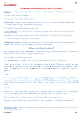 SAP SD
Amit Kumar 24
Date: - 04/09/2013
Other unit in organisational unit not relevant to SD consultant
Company: - A company is an organisational unit which will help to group several company codes into one.
Ex. - Tata Group, Reliance group etc.
FI consultant is responsible to define company.
Business Area: - Business area is an organisational unit which will help to generate internal B/S plant wise.
[The Business area concept is not using ECC 6.0 version].
FI consultant is responsible to define Business Area.
Credit Control Area: - It is an organisation unit which is responsible credit activities. (Credit department).
Controlling Area: - It is an organisation unit which is responsible for controlling the cost of the product.
CO consultant is responsible to define controlling Area.
Purchases Organisation: - It is an organisation unit which is responsible for all purchases happening in the
company. MM consultant is responsible to define purchases organisation.
“The controls in Sales Organisation”
=> The Address text in sales organisation: - Address text in sales organisation will help to determine the
address of the sales organisation to print it in relevant output.
The output can be printout or email or fax.
=> Sales Organisation Calendar: - The calendar specifies all India holidays and working days.
Define Factory calendar: - SPRO  SAP Net weaver  General setting  maintain calendar  public
holiday  click on change button (Pencil symbol)  go to create  floating public holiday  year (2014 –
month – day)  mention sort criteria (IN)  religious (22 Hindu)  Short holiday – long holiday (Gudipadwa)
 Enter
Go Back
Click on holiday calendar (in holiday calendar we list out all public holidays – in real time HR consultant create
calendar)  click on change  go to create  calendar ID (P1) (Maharashtra calendar)  click on assign
holiday  go to short key and select all IN (India) holiday  assign holiday  then select all public holiday 
save it.
Go Back
Select factory calendar  click on change  click on create  factory calendar ID (P2) (Maharashtra
calendar)  assign holiday calendar  select the day Monday to Friday or Saturday and save it.
After creating the factory calendar we assign the factory calendar to sales organisation.
We assign factory calendar in three organisation unit 1. Sales organisation 2. Plant and 3. Shipping point.
Rebate Proc Active: - A rebate is special kind of discount which is a conditional discount and which will be valid
over specific period of time.
 