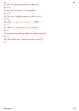 SAP SD
Amit Kumar 242
Q.7. What is the delivery type for return STO process?
Ans. NLR.
Q.8. What is the item category for return process?
Ans. NLRN
Q.9. What is the schedule line category for return process?
Ans. NR.
Q.10. What is two step movement type for return STO?
Ans. 671.
Q.11. What is one step movement type for return STO?
Ans. 677.
Q.12 What is the movement type when we do MIGO in return STO?
Ans. 161.
Q.13. What is the process if you check one step in return STO?
Ans.
 